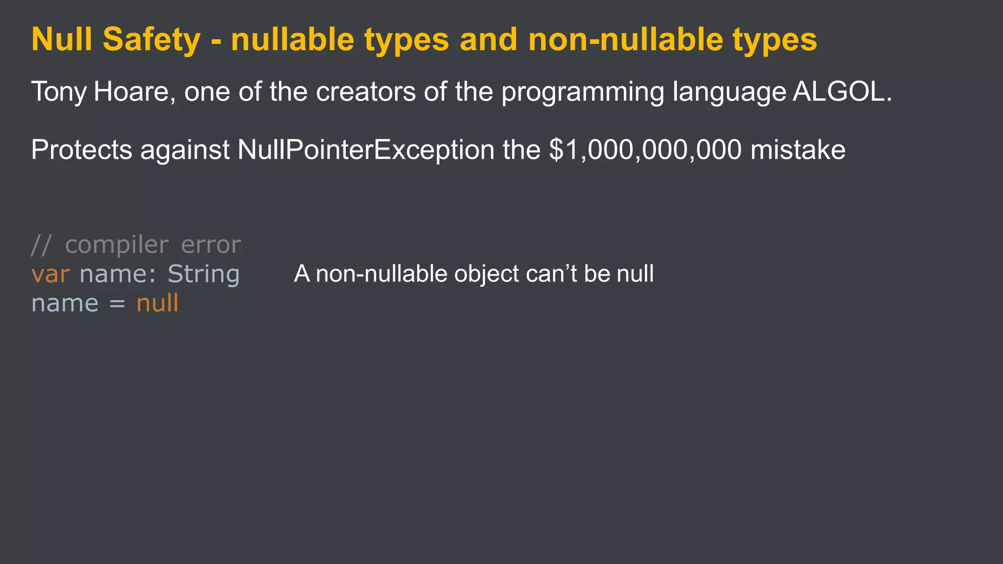 Null Safety - nullable types and non-nullable types
Tony Hoare, one of the creators of the programming language ALGOL.
Protects against NullPointerException the $1,000,000,000 mistake
A non-nullable object can’t be null
// compiler error
var name: String
name = null
 
