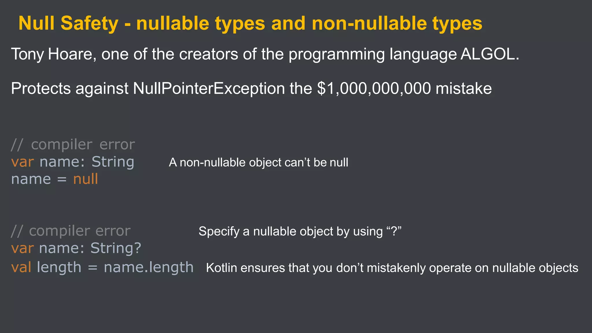 Null Safety - nullable types and non-nullable types
Tony Hoare, one of the creators of the programming language ALGOL.
Protects against NullPointerException the $1,000,000,000 mistake
A non-nullable object can’t be null
// compiler error
var name: String
name = null
Specify a nullable object by using “?”
// compiler error
var name: String?
val length = name.length Kotlin ensures that you don’t mistakenly operate on nullable objects
 
