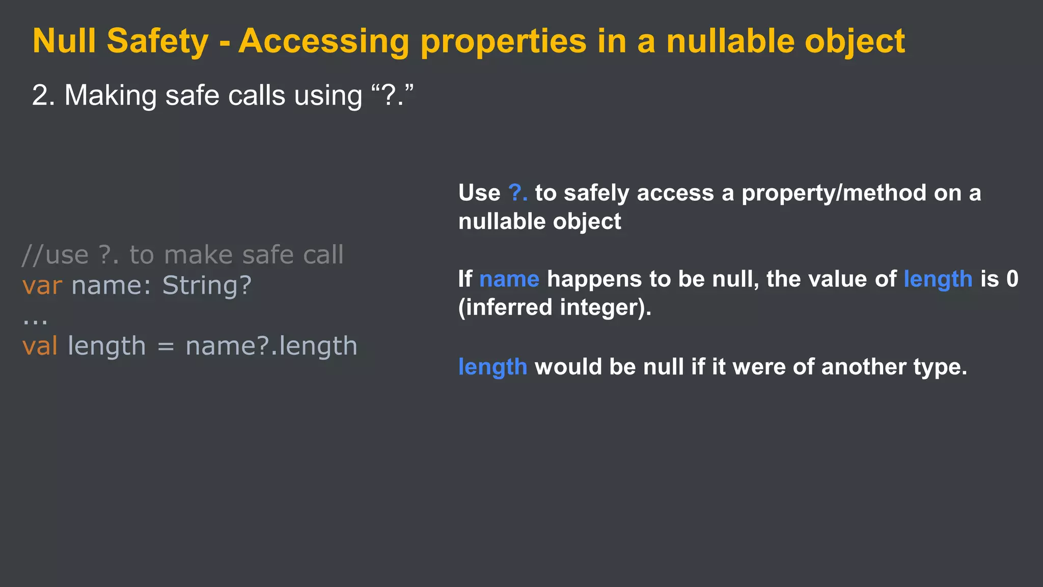 Null Safety - Accessing properties in a nullable object
2. Making safe calls using “?.”
//use ?. to make safe call
var name: String?
...
val length = name?.length
Use ?. to safely access a property/method on a
nullable object
If name happens to be null, the value of length is 0
(inferred integer).
length would be null if it were of another type.
 