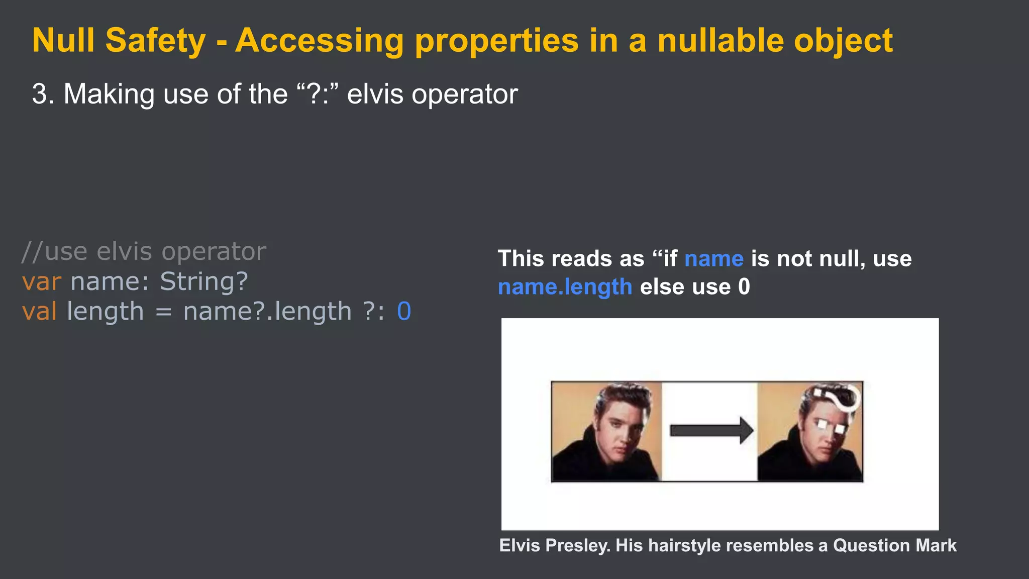 Null Safety - Accessing properties in a nullable object
3. Making use of the “?:” elvis operator
//use elvis operator
var name: String?
val length = name?.length ?: 0
This reads as “if name is not null, use
name.length else use 0
Elvis Presley. His hairstyle resembles a Question Mark
 