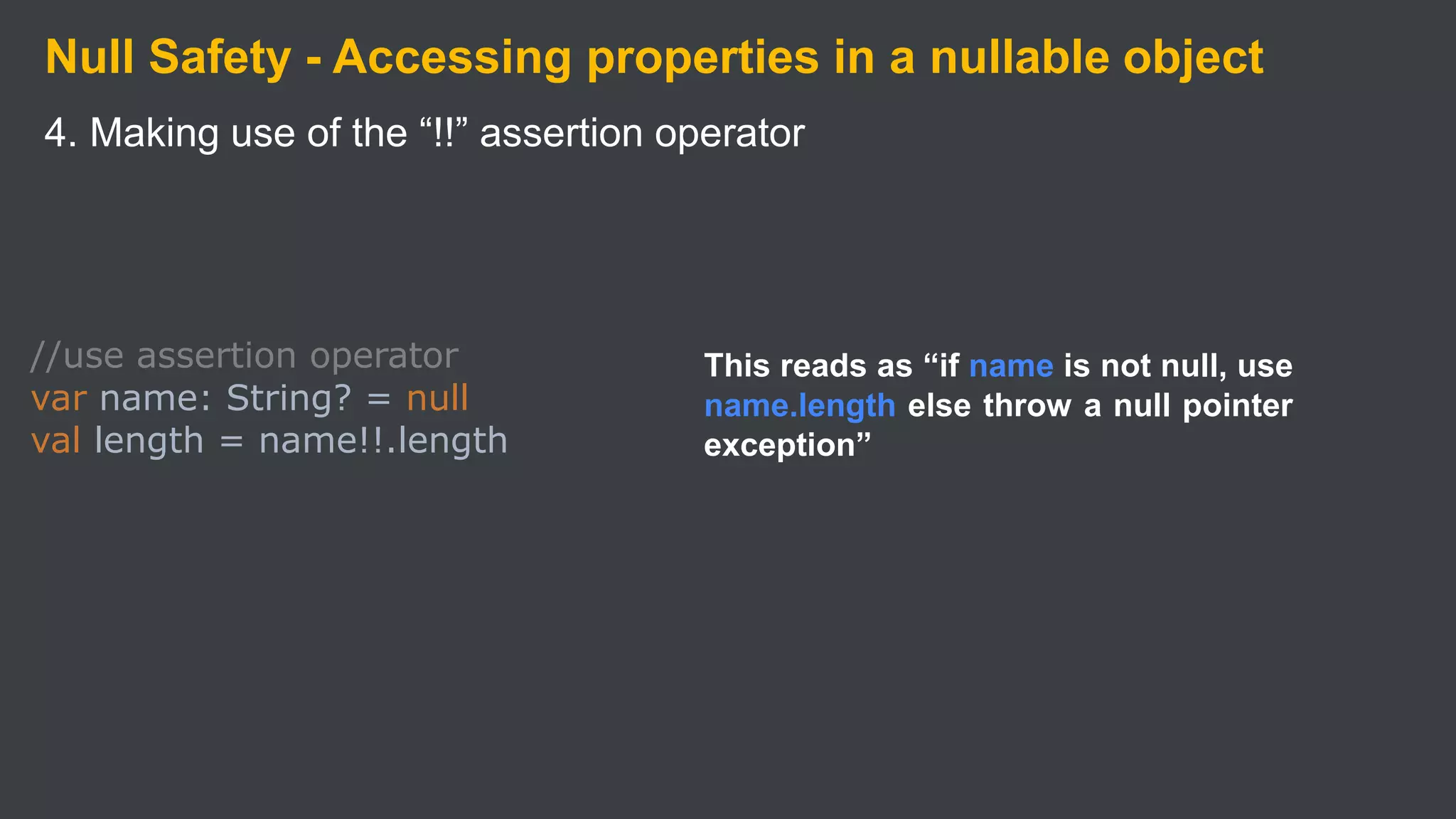 Null Safety - Accessing properties in a nullable object
4. Making use of the “!!” assertion operator
//use assertion operator
var name: String? = null
val length = name!!.length
This reads as “if name is not null, use
name.length else throw a null pointer
exception”
 