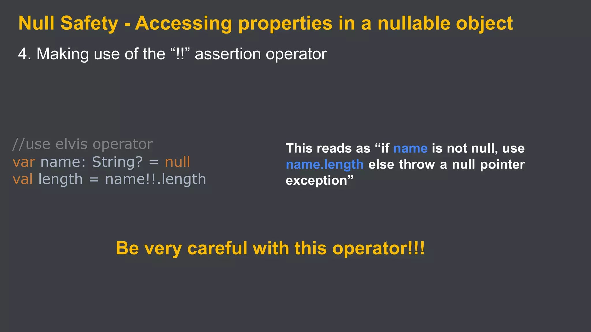 Null Safety - Accessing properties in a nullable object
4. Making use of the “!!” assertion operator
//use elvis operator
var name: String? = null
val length = name!!.length
This reads as “if name is not null, use
name.length else throw a null pointer
exception”
Be very careful with this operator!!!
 