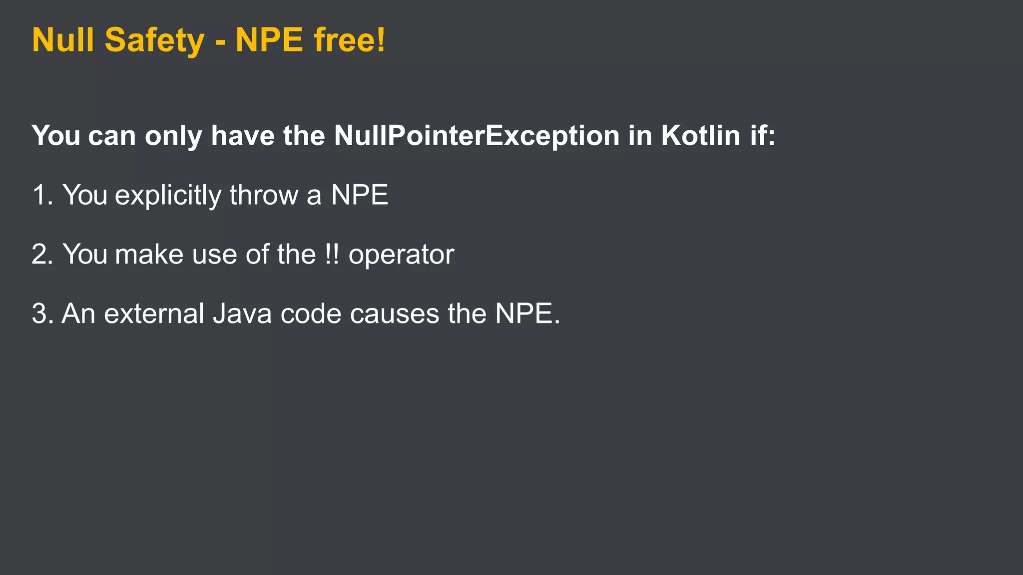 Null Safety - NPE free!
You can only have the NullPointerException in Kotlin if:
1. You explicitly throw a NPE
2. You make use of the !! operator
3. An external Java code causes the NPE.
 
