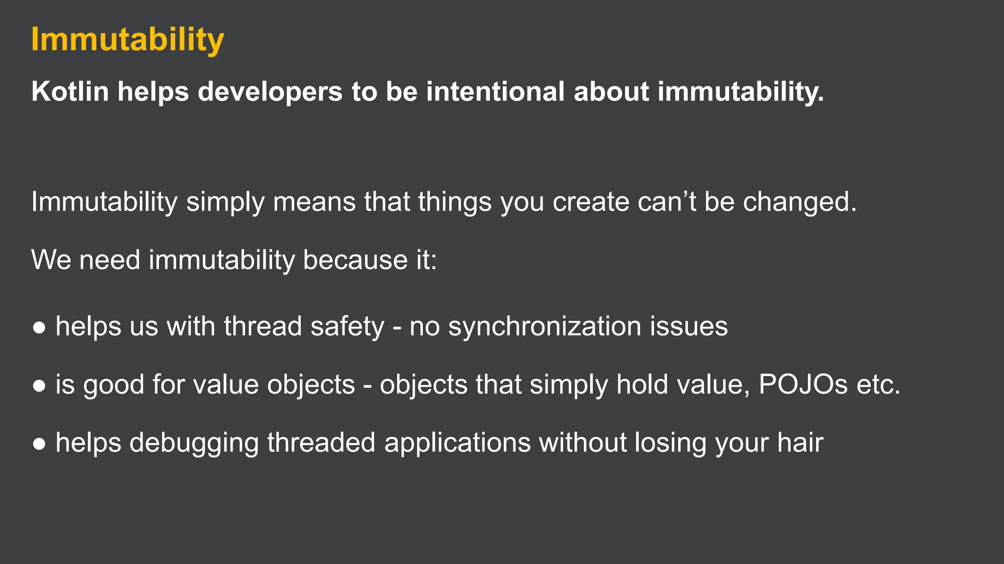 Immutability
Kotlin helps developers to be intentional about immutability.
Immutability simply means that things you create can’t be changed.
We need immutability because it:
● helps us with thread safety - no synchronization issues
● is good for value objects - objects that simply hold value, POJOs etc.
● helps debugging threaded applications without losing your hair
 