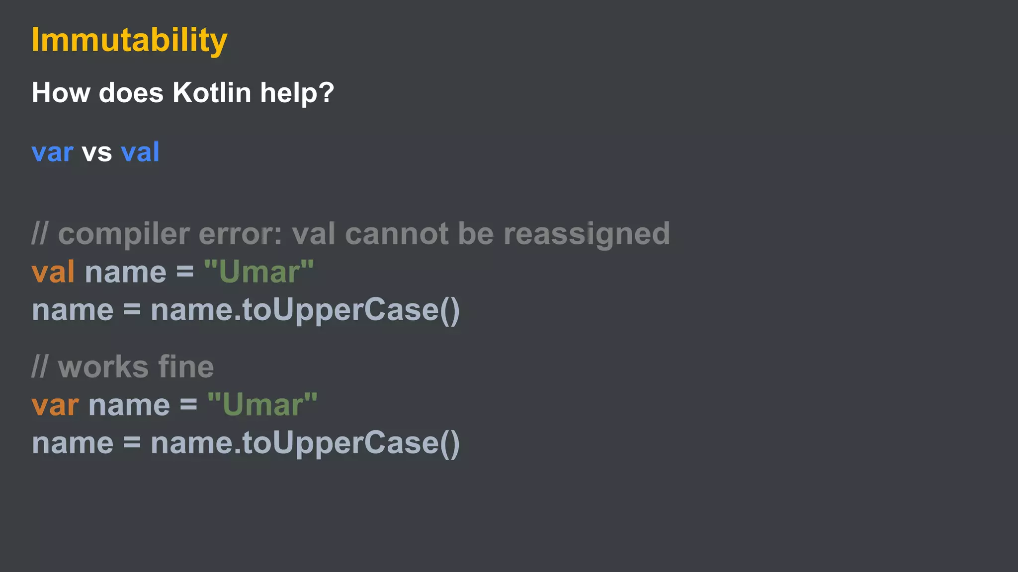 Immutability
How does Kotlin help?
var vs val
// compiler error: val cannot be reassigned
val name = "Umar"
name = name.toUpperCase()
// works fine
var name = "Umar"
name = name.toUpperCase()
 