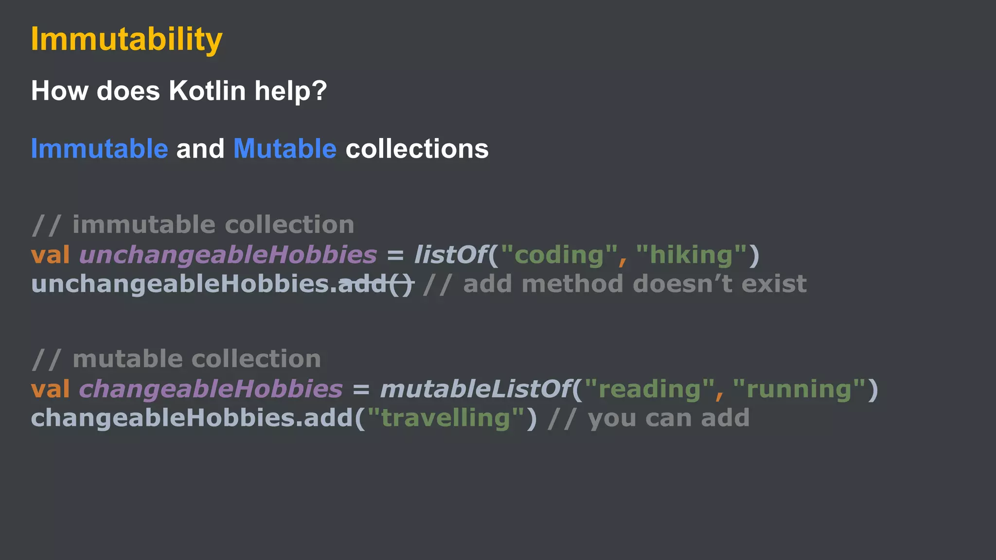 Immutability
How does Kotlin help?
Immutable and Mutable collections
// immutable collection
val unchangeableHobbies = listOf("coding", "hiking")
unchangeableHobbies.add() // add method doesn’t exist
// mutable collection
val changeableHobbies = mutableListOf("reading", "running")
changeableHobbies.add("travelling") // you can add
 