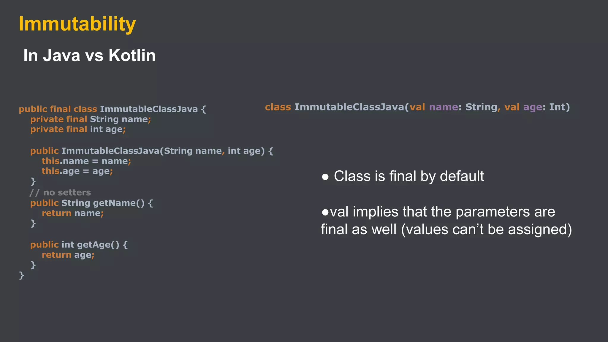 Immutability
In Java vs Kotlin
public final class ImmutableClassJava {
private final String name;
private final int age;
public ImmutableClassJava(String name, int age) {
this.name = name;
this.age = age;
}
// no setters
public String getName() {
return name;
}
public int getAge() {
return age;
}
}
class ImmutableClassJava(val name: String, val age: Int)
● Class is final by default
●val implies that the parameters are
final as well (values can’t be assigned)
 