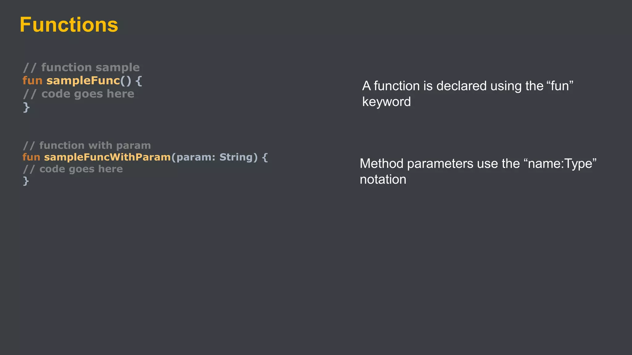 Functions
// function sample
fun sampleFunc() {
// code goes here
}
// function with param
fun sampleFuncWithParam(param: String) {
// code goes here
}
A function is declared using the “fun”
keyword
Method parameters use the “name:Type”
notation
 