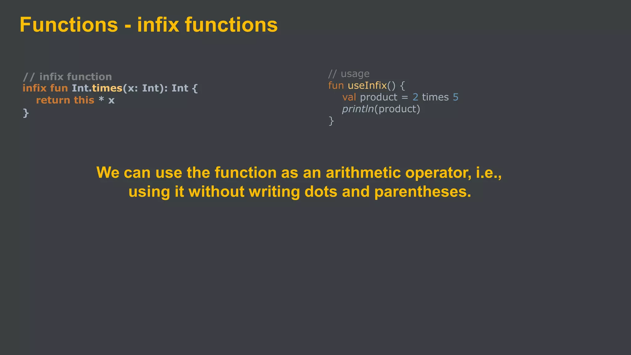 Functions - infix functions
// infix function
infix fun Int.times(x: Int): Int {
return this * x
}
// usage
fun useInfix() {
val product = 2 times 5
println(product)
}
We can use the function as an arithmetic operator, i.e.,
using it without writing dots and parentheses.
 