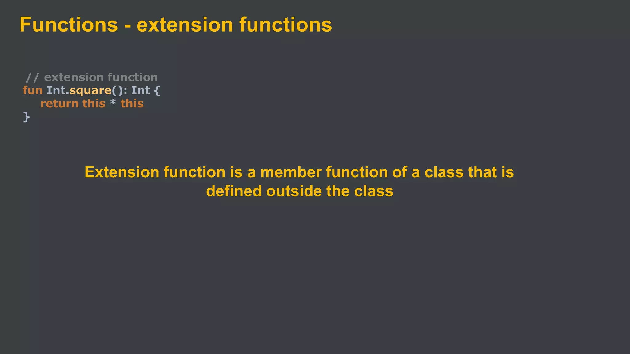 Functions - extension functions
// extension function
fun Int.square(): Int {
return this * this
}
Extension function is a member function of a class that is
defined outside the class
 