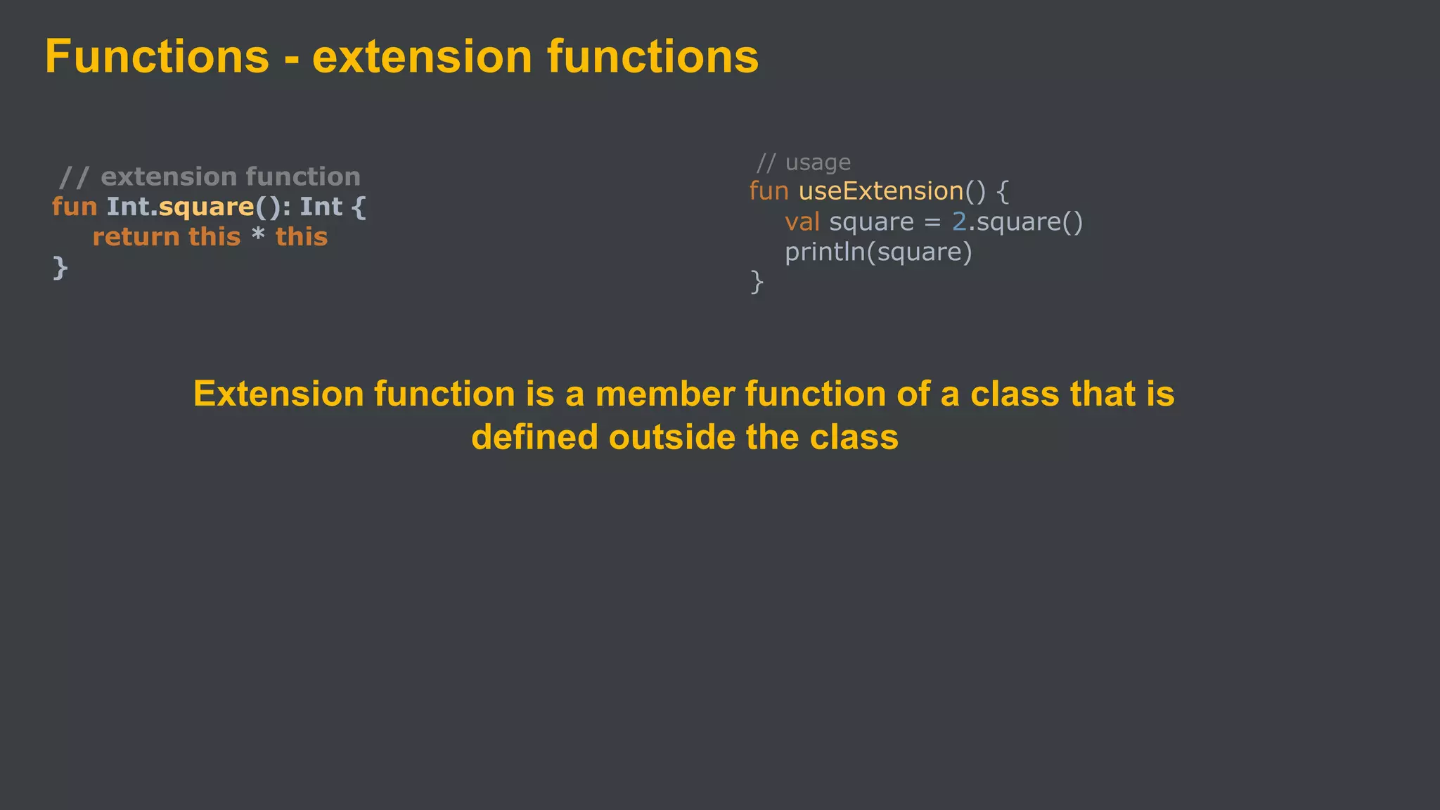 Functions - extension functions
// extension function
fun Int.square(): Int {
return this * this
}
Extension function is a member function of a class that is
defined outside the class
// usage
fun useExtension() {
val square = 2.square()
println(square)
}
 