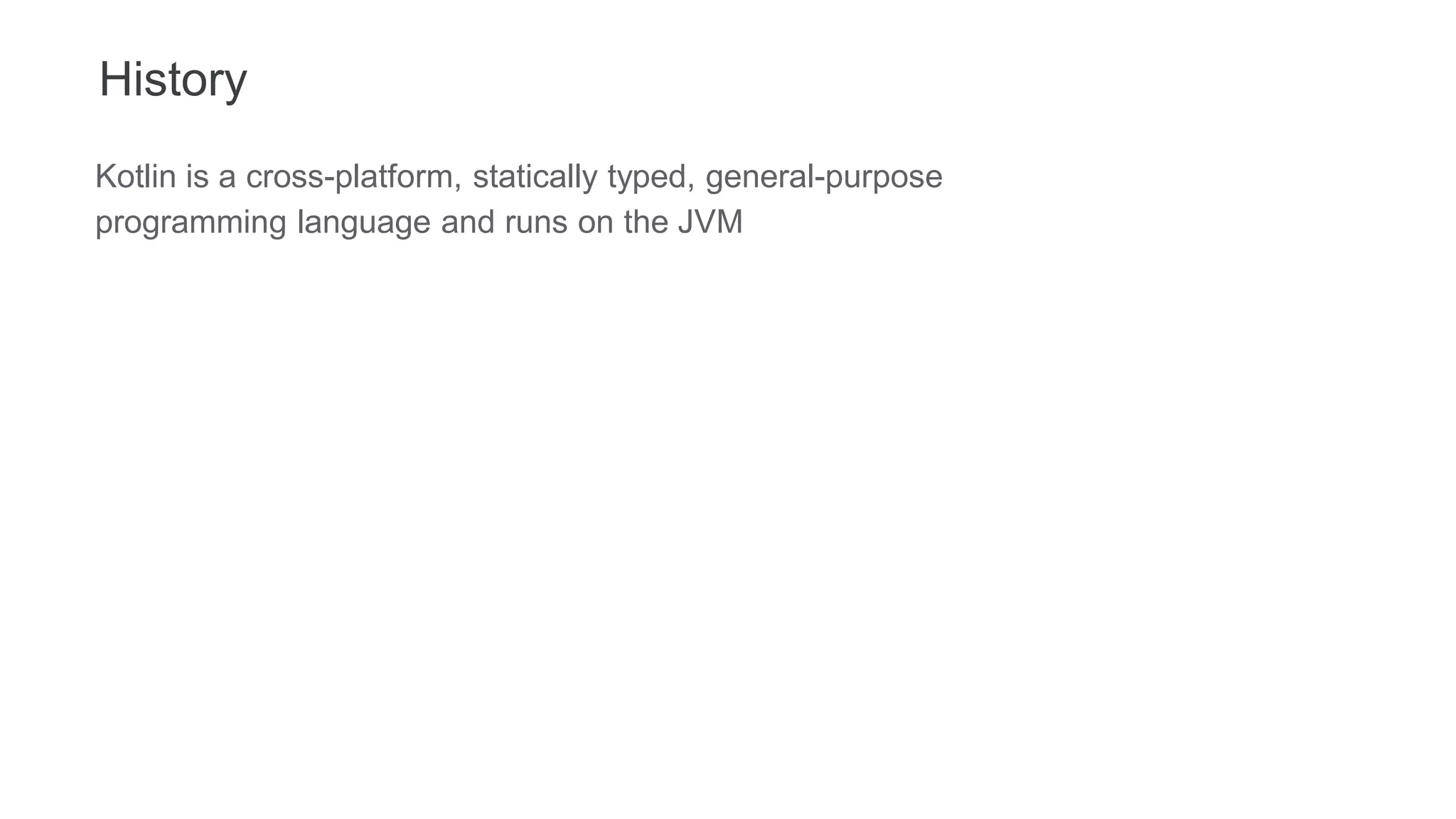 History
Kotlin is a cross-platform, statically typed, general-purpose
programming language and runs on the JVM
 
