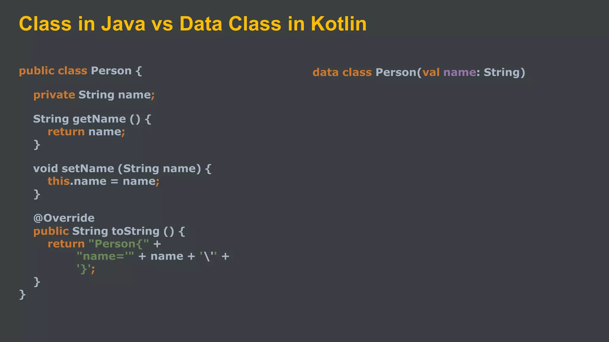 Class in Java vs Data Class in Kotlin
public class Person {
private String name;
String getName () {
return name;
}
void setName (String name) {
this.name = name;
}
@Override
public String toString () {
return "Person{" +
"name='" + name + ''' +
'}';
}
}
data class Person(val name: String)
 