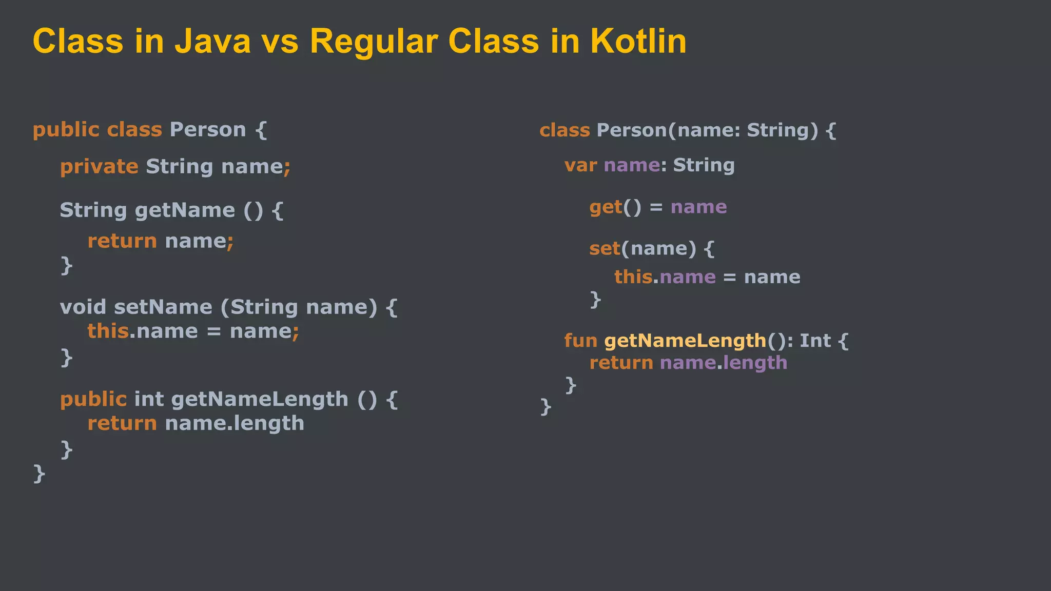 Class in Java vs Regular Class in Kotlin
public class Person {
private String name;
String getName () {
return name;
}
void setName (String name) {
this.name = name;
}
public int getNameLength () {
return name.length
}
}
class Person(name: String) {
var name: String
get() = name
set(name) {
this.name = name
}
fun getNameLength(): Int {
return name.length
}
}
 
