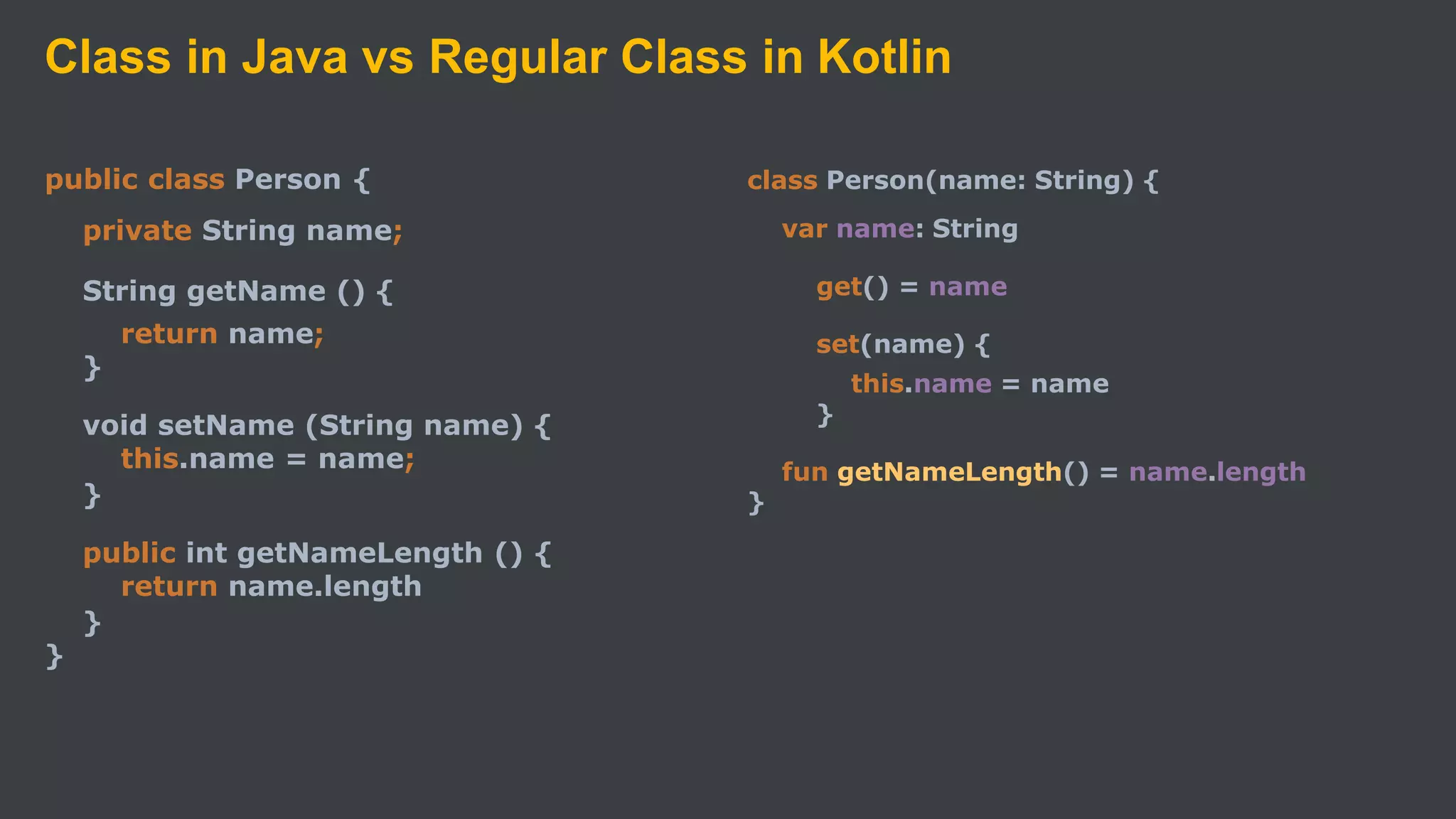Class in Java vs Regular Class in Kotlin
public class Person {
private String name;
String getName () {
return name;
}
void setName (String name) {
this.name = name;
}
public int getNameLength () {
return name.length
}
}
class Person(name: String) {
var name: String
get() = name
set(name) {
this.name = name
}
fun getNameLength() = name.length
}
 