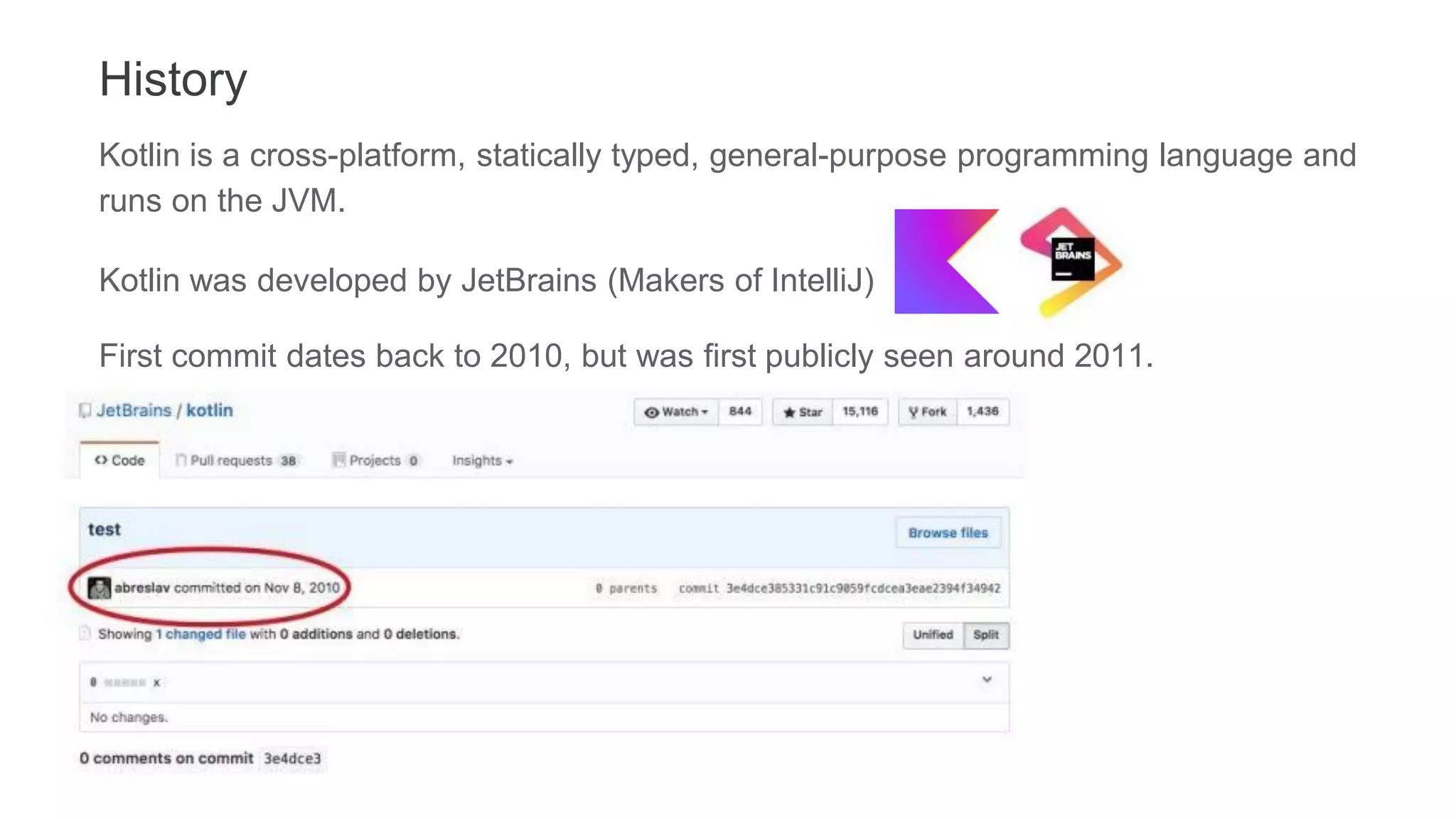 History
Kotlin is a cross-platform, statically typed, general-purpose programming language and
runs on the JVM.
Kotlin was developed by JetBrains (Makers of IntelliJ)
First commit dates back to 2010, but was first publicly seen around 2011.
 