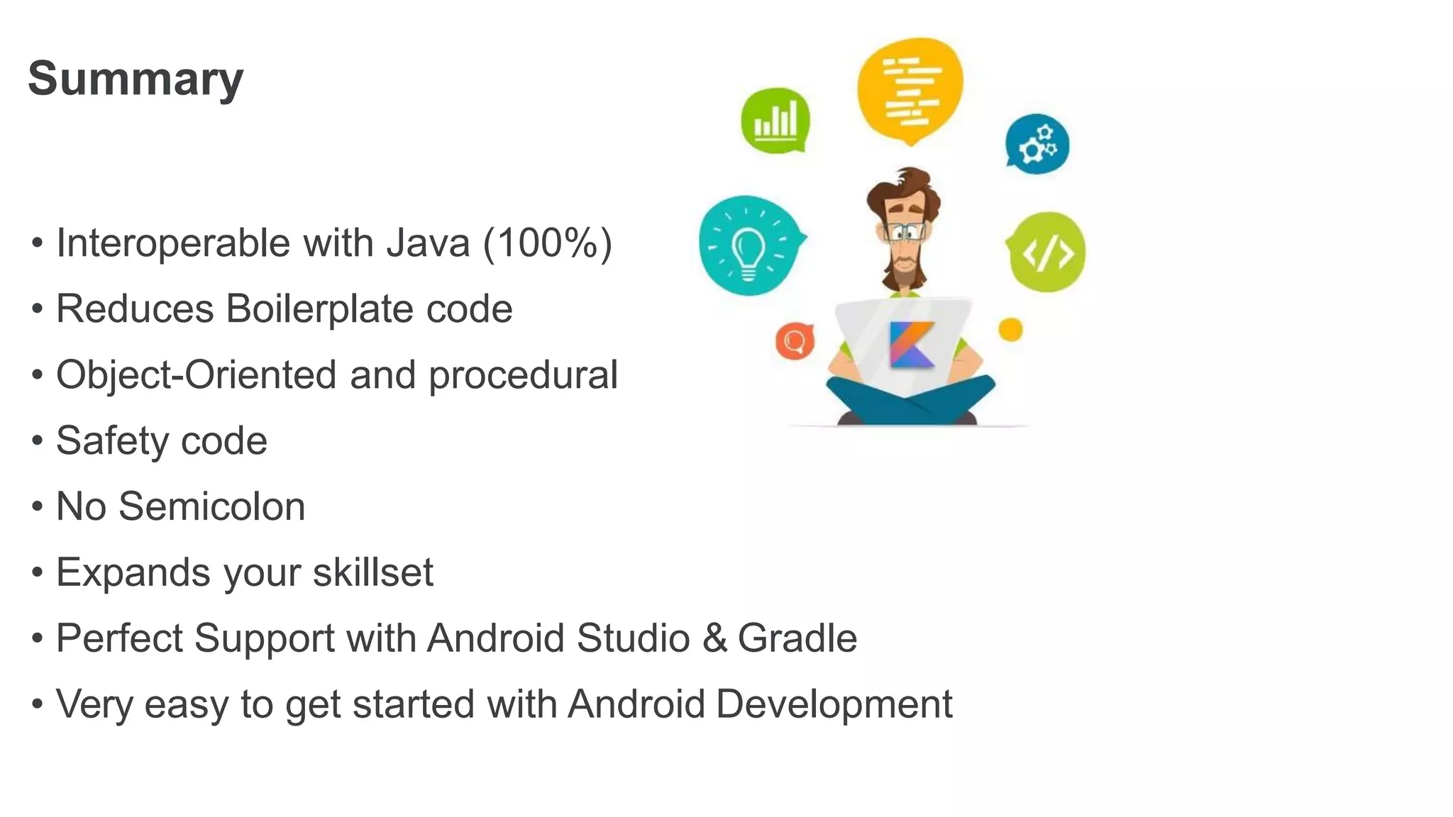 Summary
• Interoperable with Java (100%)
• Reduces Boilerplate code
• Object-Oriented and procedural
• Safety code
• No Semicolon
• Expands your skillset
• Perfect Support with Android Studio & Gradle
• Very easy to get started with Android Development
 