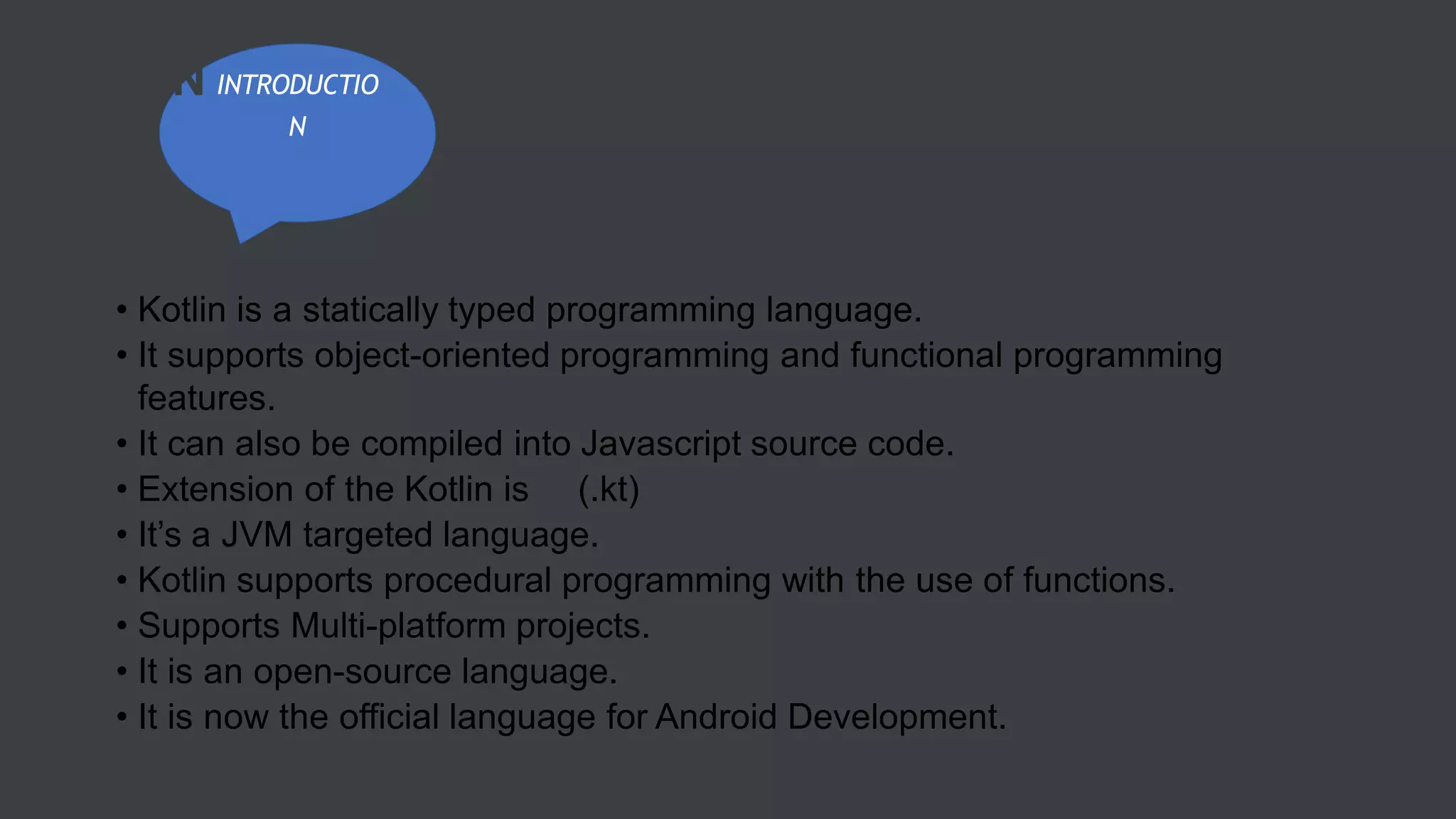 • Kotlin is a statically typed programming language.
• It supports object-oriented programming and functional programming
features.
• It can also be compiled into Javascript source code.
• Extension of the Kotlin is (.kt)
• It’s a JVM targeted language.
• Kotlin supports procedural programming with the use of functions.
• Supports Multi-platform projects.
• It is an open-source language.
• It is now the official language for Android Development.
INTRODUCTIO
N
KOTLIN
 