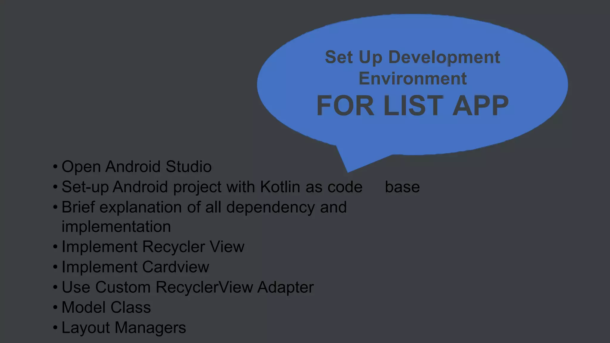 • Open Android Studio
• Set-up Android project with Kotlin as code base
• Brief explanation of all dependency and
implementation
• Implement Recycler View
• Implement Cardview
• Use Custom RecyclerView Adapter
• Model Class
• Layout Managers
Set Up Development
Environment
FOR LIST APP
 