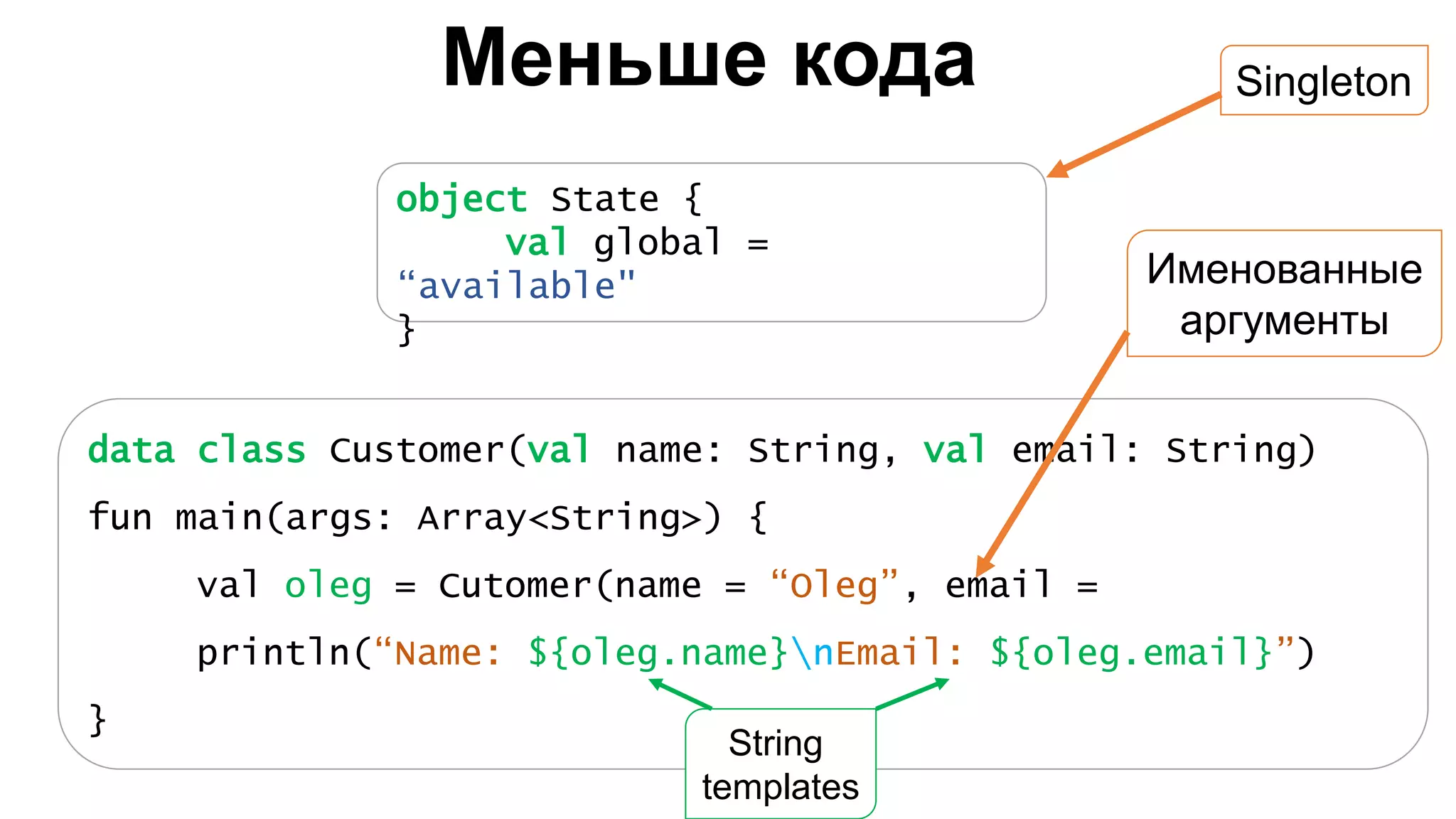 Меньше кода data class Customer(val name: String, val email: String) fun main(args: Array<String>) { val oleg = Cutomer(name = “Oleg”, email = println(“Name: ${oleg.name}nEmail: ${oleg.email}”) } object State { val global = “available" } Singleton Именованные аргументы String templates 