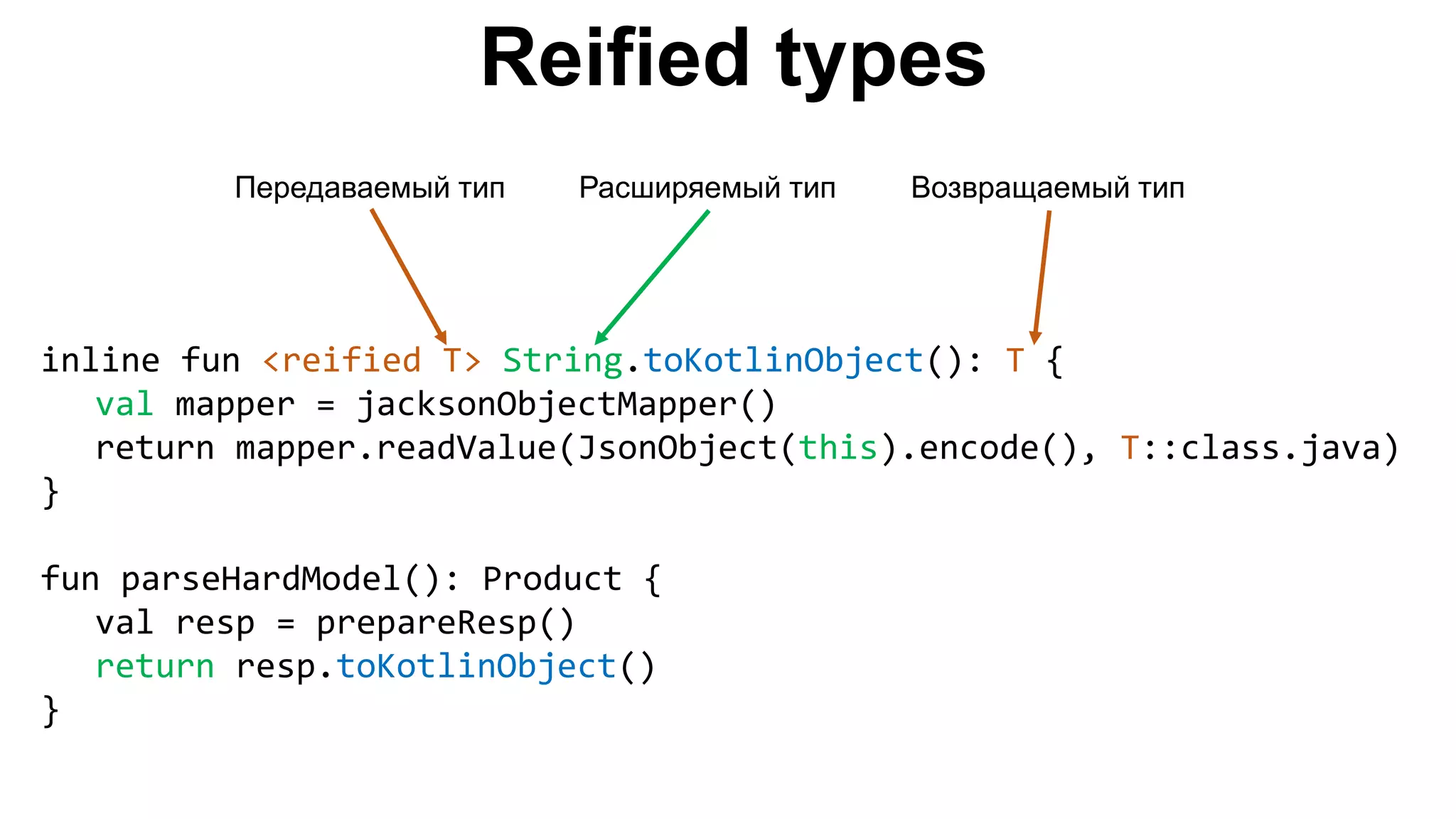 Reified types inline fun <reified T> String.toKotlinObject(): T { val mapper = jacksonObjectMapper() return mapper.readValue(JsonObject(this).encode(), T::class.java) } fun parseHardModel(): Product { val resp = prepareResp() return resp.toKotlinObject() } Передаваемый тип Расширяемый тип Возвращаемый тип 