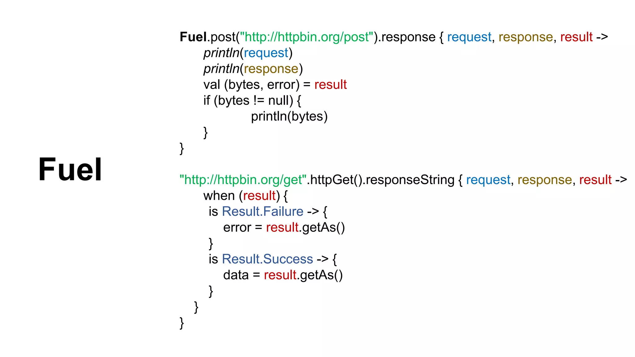 Fuel.post("http://httpbin.org/post").response { request, response, result -> println(request) println(response) val (bytes, error) = result if (bytes != null) { println(bytes) } } "http://httpbin.org/get".httpGet().responseString { request, response, result -> when (result) { is Result.Failure -> { error = result.getAs() } is Result.Success -> { data = result.getAs() } } } Fuel 