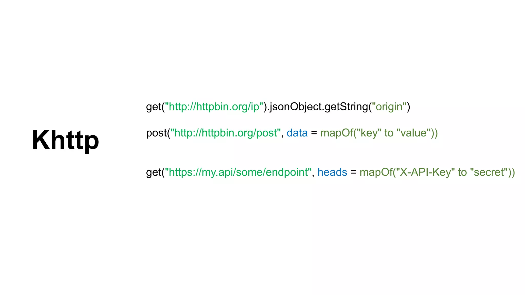 get("http://httpbin.org/ip").jsonObject.getString("origin") post("http://httpbin.org/post", data = mapOf("key" to "value")) get("https://my.api/some/endpoint", heads = mapOf("X-API-Key" to "secret")) Khttp 