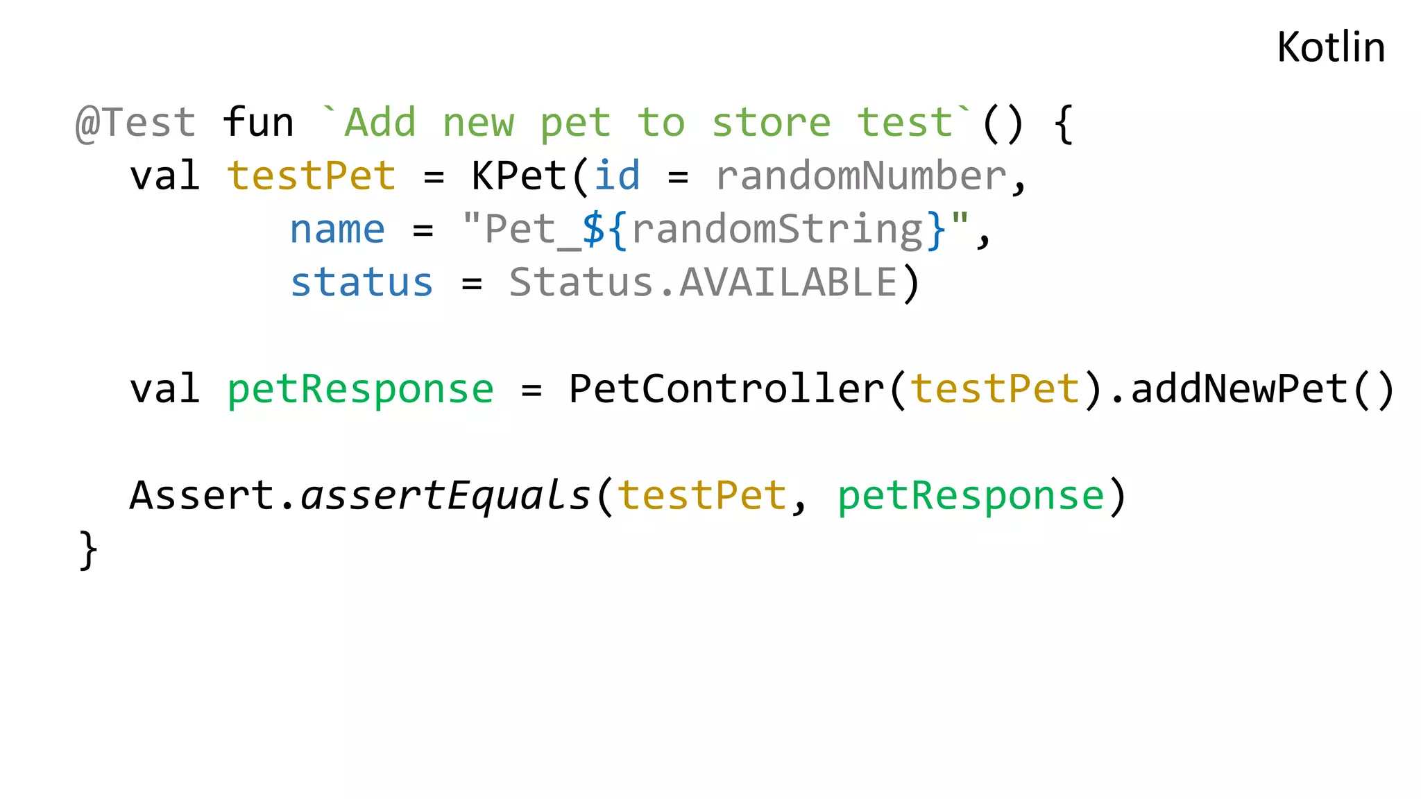 @Test fun `Add new pet to store test`() { val testPet = KPet(id = randomNumber, name = "Pet_${randomString}", status = Status.AVAILABLE) val petResponse = PetController(testPet).addNewPet() Assert.assertEquals(testPet, petResponse) } Kotlin 