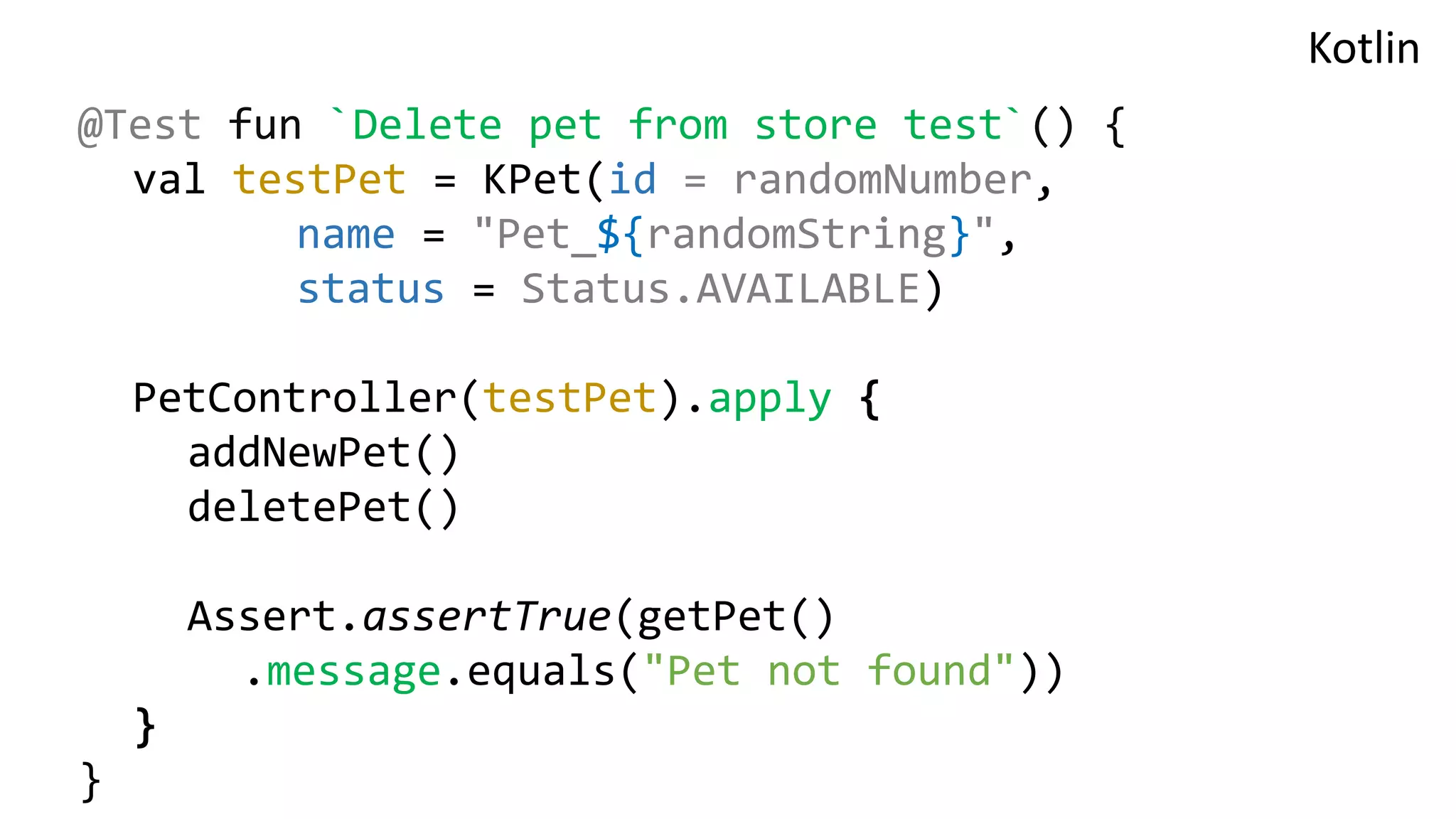 @Test fun `Delete pet from store test`() { val testPet = KPet(id = randomNumber, name = "Pet_${randomString}", status = Status.AVAILABLE) PetController(testPet).apply { addNewPet() deletePet() Assert.assertTrue(getPet() .message.equals("Pet not found")) } } Kotlin 