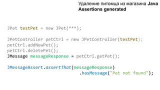 JPet testPet = new JPet(***);
JPetController petCtrl = new JPetController(testPet);
petCtrl.addNewPet();
petCtrl.deletePet();
JMessage messageResponse = petCtrl.getPet();
JMessageAssert.assertThat(messageResponse)
.hasMessage("Pet not found");
Удаление питомца из магазинa Java
Assertions generated
 