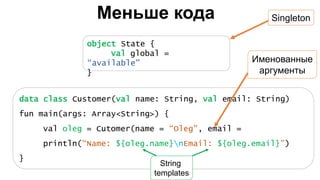Меньше кода
data class Customer(val name: String, val email: String)
fun main(args: Array<String>) {
val oleg = Cutomer(name = “Oleg”, email =
println(“Name: ${oleg.name}nEmail: ${oleg.email}”)
}
object State {
val global =
“available"
}
Singleton
Именованные
аргументы
String
templates
 