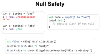 var a: String = “abc”
a = null //compilation
error
var b: String? = “abc”
b = null //ok
val data = mapOf(1 to “one”)
data?.let {
// execute block if not null
}
Null Safety
val files = File("Test").listFiles()
println(files?.size ?: "empty")
files?.size ?: throw IllegalStateException(“File is missing!")
 