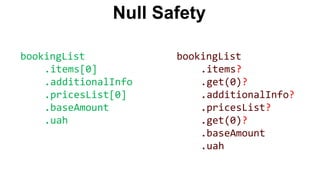 Null Safety
bookingList
.items[0]
.additionalInfo
.pricesList[0]
.baseAmount
.uah
bookingList
.items?
.get(0)?
.additionalInfo?
.pricesList?
.get(0)?
.baseAmount
.uah
 