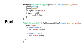 Fuel.post("http://httpbin.org/post").response { request, response, result ->
println(request)
println(response)
val (bytes, error) = result
if (bytes != null) {
println(bytes)
}
}
"http://httpbin.org/get".httpGet().responseString { request, response, result ->
when (result) {
is Result.Failure -> {
error = result.getAs()
}
is Result.Success -> {
data = result.getAs()
}
}
}
Fuel
 