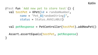 @Test fun `Add new pet to store test`() {
val testPet = KPet(id = randomNumber,
name = "Pet_${randomString}",
status = Status.AVAILABLE)
val petResponse = PetController(testPet).addNewPet()
Assert.assertEquals(testPet, petResponse)
}
Kotlin
 