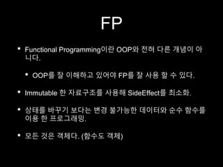 FP
• Functional Programming이란 OOP와 전혀 다른 개념이 아
니다.
• OOP를 잘 이해하고 있어야 FP를 잘 사용 할 수 있다.
• Immutable 한 자료구조를 사용해 SideEffect를 최소화.
• 상태를 바꾸기 보다는 변경 불가능한 데이터와 순수 함수를
이용 한 프로그래밍.
• 모든 것은 객체다. (함수도 객체)
 