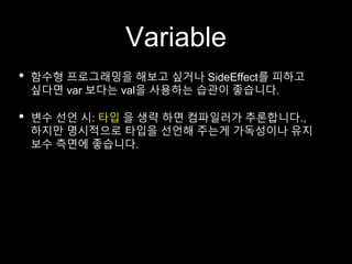 Variable
• 함수형 프로그래밍을 해보고 싶거나 SideEffect를 피하고
싶다면 var 보다는 val을 사용하는 습관이 좋습니다.
• 변수 선언 시: 타입 을 생략 하면 컴파일러가 추론합니다.,
하지만 명시적으로 타입을 선언해 주는게 가독성이나 유지
보수 측면에 좋습니다.
 