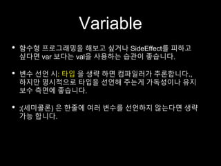 Variable
• 함수형 프로그래밍을 해보고 싶거나 SideEffect를 피하고
싶다면 var 보다는 val을 사용하는 습관이 좋습니다.
• 변수 선언 시: 타입 을 생략 하면 컴파일러가 추론합니다.,
하지만 명시적으로 타입을 선언해 주는게 가독성이나 유지
보수 측면에 좋습니다.
• ;(세미콜론) 은 한줄에 여러 변수를 선언하지 않는다면 생략
가능 합니다.
 