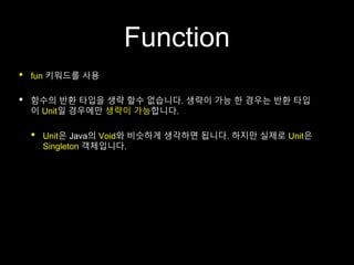 Function
• fun 키워드를 사용
• 함수의 반환 타입을 생략 할수 없습니다. 생략이 가능 한 경우는 반환 타입
이 Unit일 경우에만 생략이 가능합니다.
• Unit은 Java의 Void와 비슷하게 생각하면 됩니다. 하지만 실제로 Unit은
Singleton 객체입니다.
 