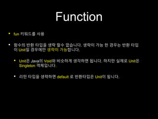 Function
• fun 키워드를 사용
• 함수의 반환 타입을 생략 할수 없습니다. 생략이 가능 한 경우는 반환 타입
이 Unit일 경우에만 생략이 가능합니다.
• Unit은 Java의 Void와 비슷하게 생각하면 됩니다. 하지만 실제로 Unit은
Singleton 객체입니다.
• 리턴 타입을 생략하면 default 로 반환타입은 Unit이 됩니다.
 