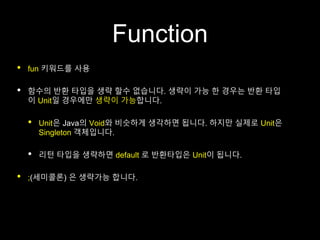 Function
• fun 키워드를 사용
• 함수의 반환 타입을 생략 할수 없습니다. 생략이 가능 한 경우는 반환 타입
이 Unit일 경우에만 생략이 가능합니다.
• Unit은 Java의 Void와 비슷하게 생각하면 됩니다. 하지만 실제로 Unit은
Singleton 객체입니다.
• 리턴 타입을 생략하면 default 로 반환타입은 Unit이 됩니다.
• ;(세미콜론) 은 생략가능 합니다.
 