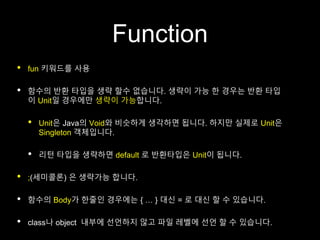 Function
• fun 키워드를 사용
• 함수의 반환 타입을 생략 할수 없습니다. 생략이 가능 한 경우는 반환 타입
이 Unit일 경우에만 생략이 가능합니다.
• Unit은 Java의 Void와 비슷하게 생각하면 됩니다. 하지만 실제로 Unit은
Singleton 객체입니다.
• 리턴 타입을 생략하면 default 로 반환타입은 Unit이 됩니다.
• ;(세미콜론) 은 생략가능 합니다.
• 함수의 Body가 한줄인 경우에는 { … } 대신 = 로 대신 할 수 있습니다.
• class나 object 내부에 선언하지 않고 파일 레벨에 선언 할 수 있습니다.
 