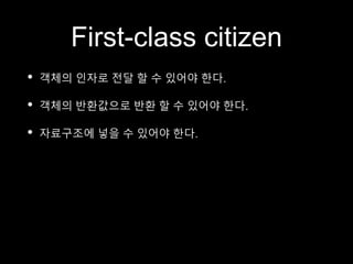 First-class citizen
• 객체의 인자로 전달 할 수 있어야 한다.
• 객체의 반환값으로 반환 할 수 있어야 한다.
• 자료구조에 넣을 수 있어야 한다.
 