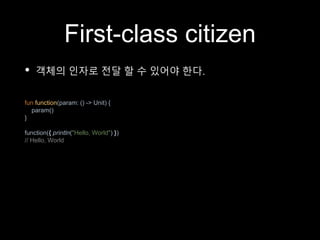First-class citizen
• 객체의 인자로 전달 할 수 있어야 한다.
fun function(param: () -> Unit) {
param()
}
function({ println("Hello, World") })
// Hello, World
 