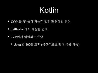 Kotlin
• OOP 와 FP 둘다 가능한 멀티 패러다임 언어.
• JetBrains 에서 개발한 언어
• JVM에서 실행되는 언어
• Java 와 100% 호환 (점진적으로 확대 적용 가능)
 