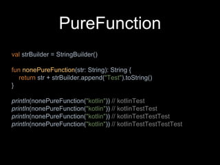 PureFunction
val strBuilder = StringBuilder()
fun nonePureFunction(str: String): String {
return str + strBuilder.append("Test").toString()
}
println(nonePureFunction("kotlin")) // kotlinTest
println(nonePureFunction("kotlin")) // kotlinTestTest
println(nonePureFunction("kotlin")) // kotlinTestTestTest
println(nonePureFunction("kotlin")) // kotlinTestTestTestTest
 