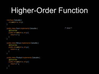 Higher-Order Function
interface Calcable {
int calc(int x, int y);
}
public class Sum implements Calcable {
@Override
public int calc(int x, int y) {
return x + y;
}
}
public class Minus implements Calcable {
@Override
public int calc(int x, int y) {
return x - y;
}
}
public class Product implements Calcable {
@Override
public int calc(int x, int y) {
return x * y;
}
}
/* Java */
 