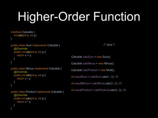 Higher-Order Function
interface Calcable {
int calc(int x, int y);
}
public class Sum implements Calcable {
@Override
public int calc(int x, int y) {
return x + y;
}
}
public class Minus implements Calcable {
@Override
public int calc(int x, int y) {
return x - y;
}
}
public class Product implements Calcable {
@Override
public int calc(int x, int y) {
return x * y;
}
}
Calcable calcSum = new Sum();
Calcable calcMinus = new Minus();
Calcable calcProduct = new Multi();
int resultSum = calcSum.calc(1, 5); //6
int resultMinus = calcMinus.calc(5, 2); //3
int resultProduct = calcProduct.calc(4, 2); //8
/* Java */
 