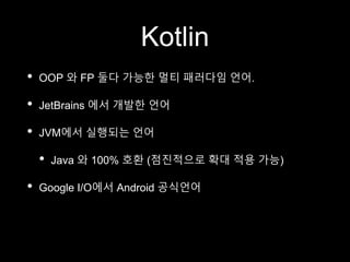 Kotlin
• OOP 와 FP 둘다 가능한 멀티 패러다임 언어.
• JetBrains 에서 개발한 언어
• JVM에서 실행되는 언어
• Java 와 100% 호환 (점진적으로 확대 적용 가능)
• Google I/O에서 Android 공식언어
 