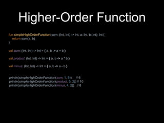 Higher-Order Function
fun simpleHighOrderFunction(sum: (Int, Int) -> Int, a: Int, b: Int): Int {
return sum(a, b)
}
val sum: (Int, Int) -> Int = { a, b -> a + b }
val product: (Int, Int) -> Int = { a, b -> a * b }
val minus: (Int, Int) -> Int = { a, b -> a - b }
println(simpleHighOrderFunction(sum, 1, 5)) // 6
println(simpleHighOrderFunction(product, 5, 2)) // 10
println(simpleHighOrderFunction(minus, 4, 2)) // 8
 